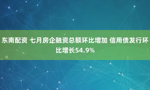 东南配资 七月房企融资总额环比增加 信用债发行环比增长54.9%