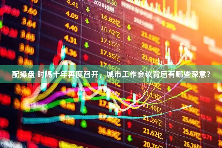 配操盘 时隔十年再度召开，城市工作会议背后有哪些深意？
