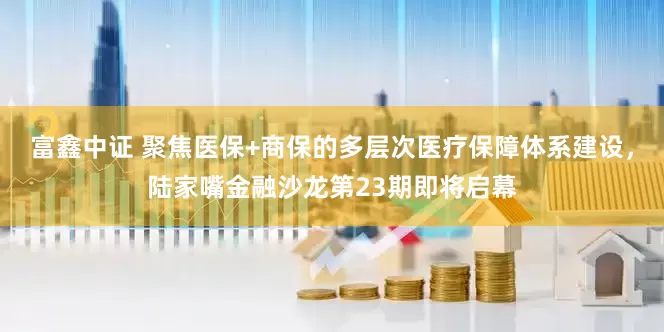 富鑫中证 聚焦医保+商保的多层次医疗保障体系建设，陆家嘴金融沙龙第23期即将启幕