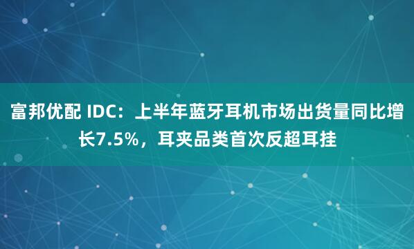 富邦优配 IDC：上半年蓝牙耳机市场出货量同比增长7.5%，耳夹品类首次反超耳挂
