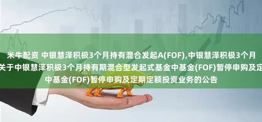 米牛配资 中银慧泽积极3个月持有混合发起A(FOF),中银慧泽积极3个月持有混合发起C(FOF): 关于中银慧泽积极3个月持有期混合型发起式基金中基金(FOF)暂停申购及定期定额投资业务的公告