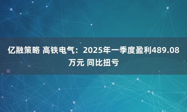 亿融策略 高铁电气：2025年一季度盈利489.08万元 同比扭亏