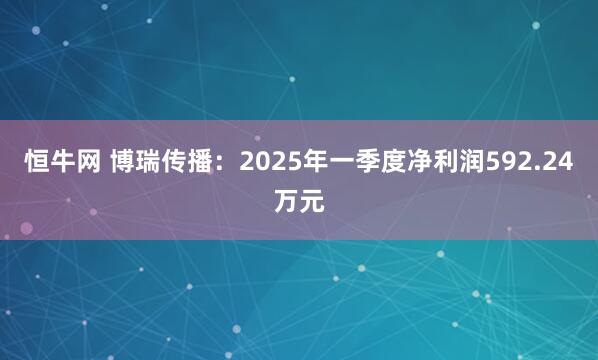 恒牛网 博瑞传播：2025年一季度净利润592.24万元