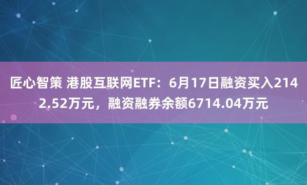 匠心智策 港股互联网ETF：6月17日融资买入2142.52万元，融资融券余额6714.04万元