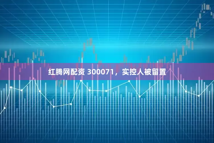 红腾网配资 300071，实控人被留置