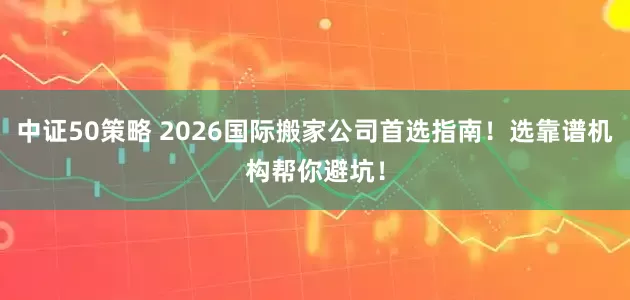 中证50策略 2026国际搬家公司首选指南！选靠谱机构帮你避坑！