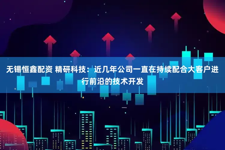 无锡恒鑫配资 精研科技：近几年公司一直在持续配合大客户进行前沿的技术开发