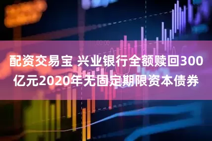 配资交易宝 兴业银行全额赎回300亿元2020年无固定期限资本债券