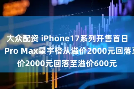 大众配资 iPhone17系列开售首日，得物App：Pro Max星宇橙从溢价2000元回落至溢价600元