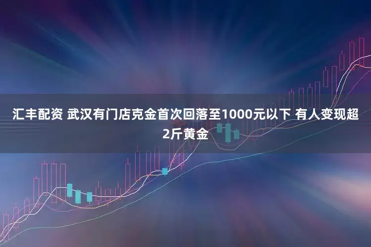 汇丰配资 武汉有门店克金首次回落至1000元以下 有人变现超2斤黄金